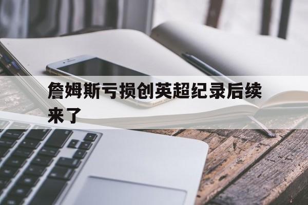 詹姆斯亏损创英超纪录后续来了(詹姆斯英超股份) 詹姆斯亏损创英超纪录后续来了(詹姆斯英超股份)